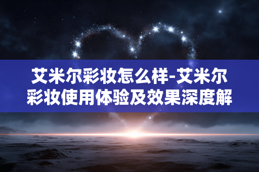艾米尔彩妆怎么样-艾米尔彩妆使用体验及效果深度解析