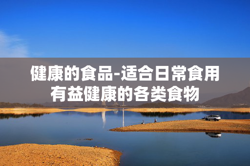 健康的食品-适合日常食用有益健康的各类食物 健康的食品-适合日常食用有益健康的各类食物