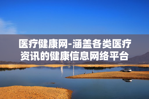 医疗健康网-涵盖各类医疗资讯的健康信息网络平台