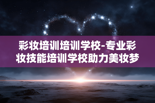 彩妆培训培训学校-专业彩妆技能培训学校助力美妆梦想