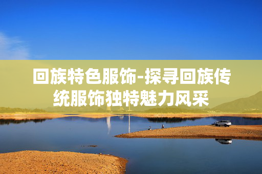 回族特色服饰-探寻回族传统服饰独特魅力风采