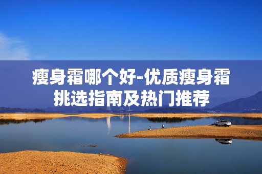 瘦身霜哪个好-优质瘦身霜挑选指南及热门推荐