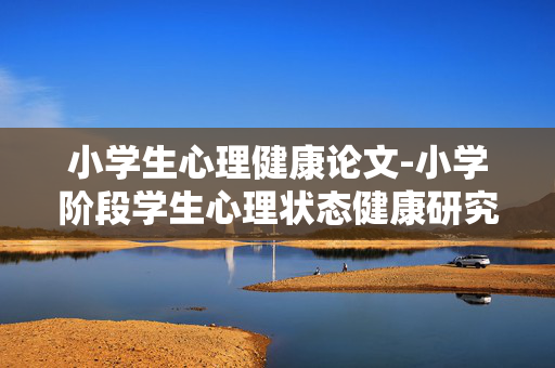 小学生心理健康论文-小学阶段学生心理状态健康研究论述 小学生心理健康论文-小学阶段学生心理状态健康研究论述
