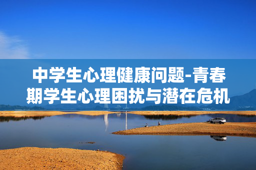 中学生心理健康问题-青春期学生心理困扰与潜在危机表现 中学生心理健康问题-青春期学生心理困扰与潜在危机表现