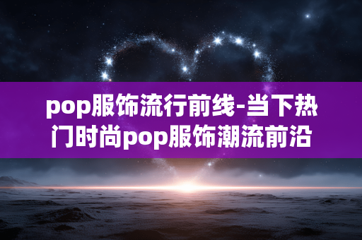 pop服饰流行前线-当下热门时尚pop服饰潮流前沿 pop服饰流行前线-当下热门时尚pop服饰潮流前沿