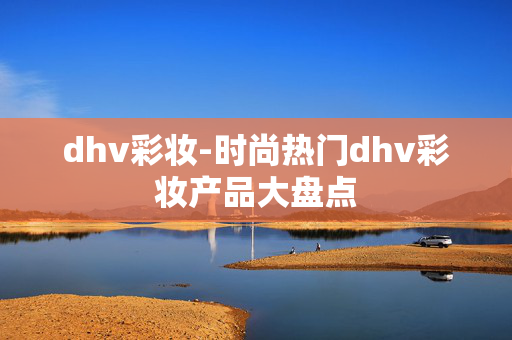 dhv彩妆-时尚热门dhv彩妆产品大盘点