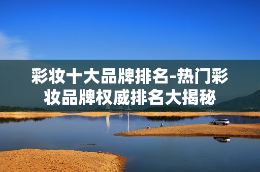 彩妆十大品牌排名-热门彩妆品牌权威排名大揭秘