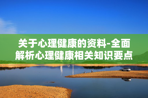 关于心理健康的资料-全面解析心理健康相关知识要点 关于心理健康的资料-全面解析心理健康相关知识要点