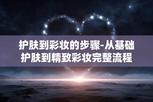 护肤到彩妆的步骤-从基础护肤到精致彩妆完整流程