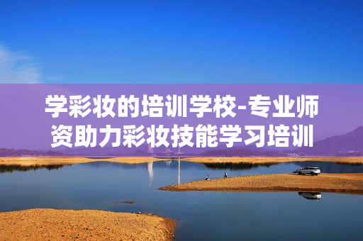 学彩妆的培训学校-专业师资助力彩妆技能学习培训