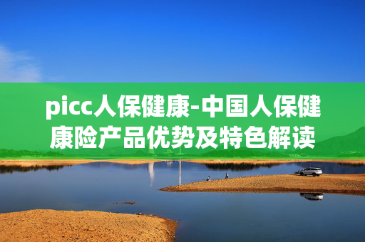 picc人保健康-中国人保健康险产品优势及特色解读 picc人保健康-中国人保健康险产品优势及特色解读