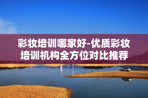 彩妆培训哪家好-优质彩妆培训机构全方位对比推荐