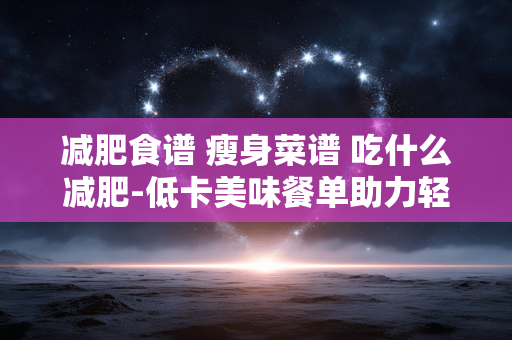 减肥食谱 瘦身菜谱 吃什么减肥-低卡美味餐单助力轻松减脂瘦身 减肥食谱 瘦身菜谱 吃什么减肥-低卡美味餐单助力轻松减脂瘦身