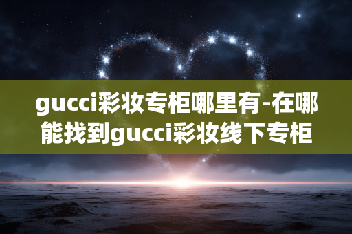 gucci彩妆专柜哪里有-在哪能找到gucci彩妆线下专柜