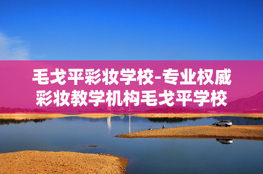 毛戈平彩妆学校-专业权威彩妆教学机构毛戈平学校