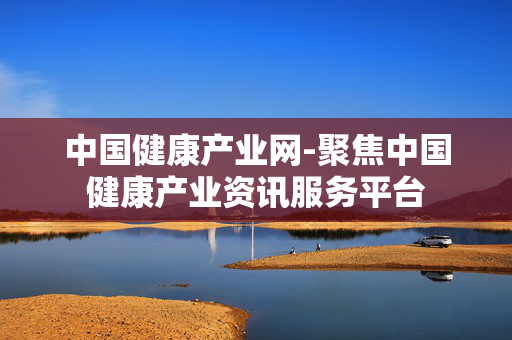 中国健康产业网-聚焦中国健康产业资讯服务平台