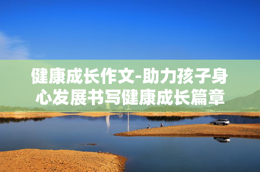 健康成长作文-助力孩子身心发展书写健康成长篇章 健康成长作文-助力孩子身心发展书写健康成长篇章