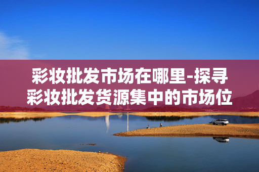 彩妆批发市场在哪里-探寻彩妆批发货源集中的市场位置