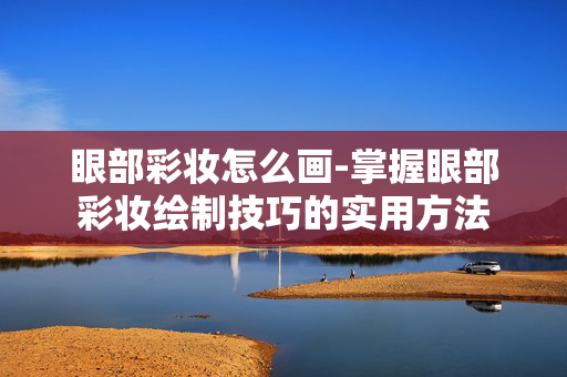 眼部彩妆怎么画-掌握眼部彩妆绘制技巧的实用方法
