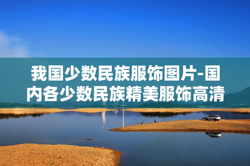 我国少数民族服饰图片-国内各少数民族精美服饰高清影像