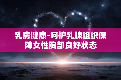乳房健康-呵护乳腺组织保障女性胸部良好状态