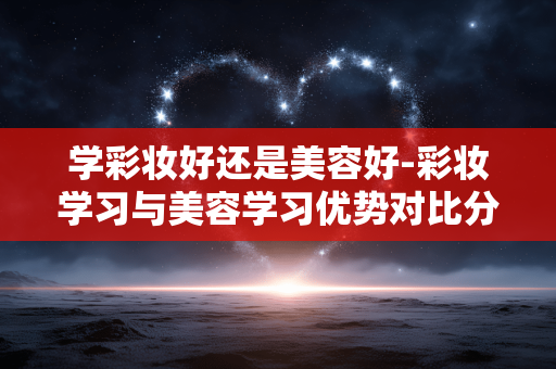 学彩妆好还是美容好-彩妆学习与美容学习优势对比分析