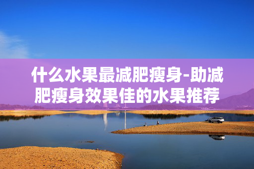 什么水果最减肥瘦身-助减肥瘦身效果佳的水果推荐