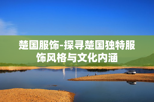 楚国服饰-探寻楚国独特服饰风格与文化内涵