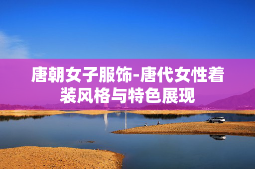 唐朝女子服饰-唐代女性着装风格与特色展现