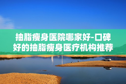 抽脂瘦身医院哪家好-口碑好的抽脂瘦身医疗机构推荐