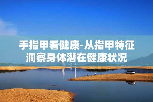 手指甲看健康-从指甲特征洞察身体潜在健康状况