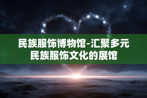 民族服饰博物馆-汇聚多元民族服饰文化的展馆 民族服饰博物馆-汇聚多元民族服饰文化的展馆