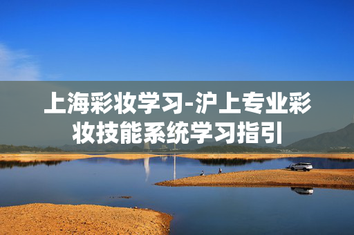 上海彩妆学习-沪上专业彩妆技能系统学习指引 上海彩妆学习-沪上专业彩妆技能系统学习指引