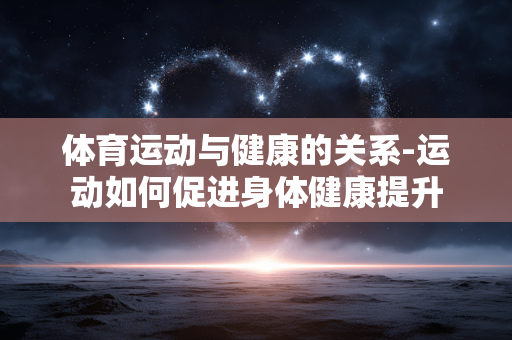 体育运动与健康的关系-运动如何促进身体健康提升