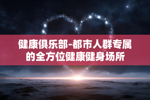 健康俱乐部-都市人群专属的全方位健康健身场所