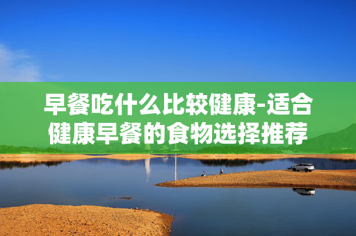 早餐吃什么比较健康-适合健康早餐的食物选择推荐
