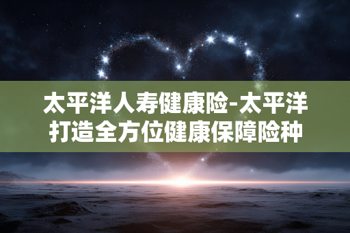太平洋人寿健康险-太平洋打造全方位健康保障险种