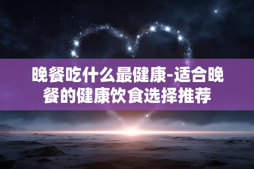 晚餐吃什么最健康-适合晚餐的健康饮食选择推荐 晚餐吃什么最健康-适合晚餐的健康饮食选择推荐