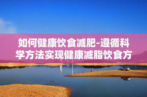 如何健康饮食减肥-遵循科学方法实现健康减脂饮食方案 如何健康饮食减肥-遵循科学方法实现健康减脂饮食方案