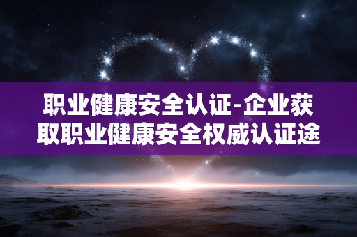 职业健康安全认证-企业获取职业健康安全权威认证途径 职业健康安全认证-企业获取职业健康安全权威认证途径