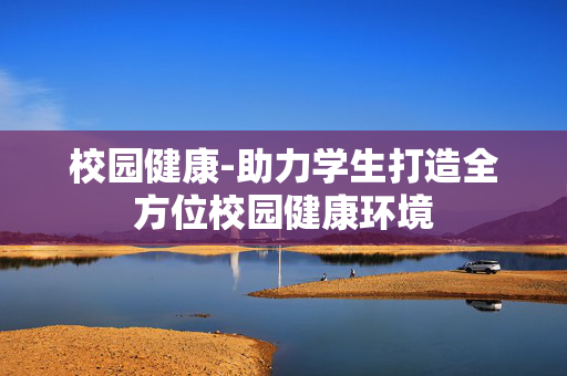校园健康-助力学生打造全方位校园健康环境 校园健康-助力学生打造全方位校园健康环境