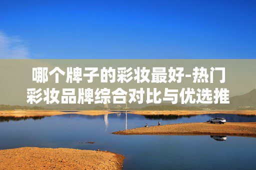 哪个牌子的彩妆最好-热门彩妆品牌综合对比与优选推荐
