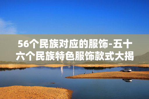 56个民族对应的服饰-五十六个民族特色服饰款式大揭秘 56个民族对应的服饰-五十六个民族特色服饰款式大揭秘