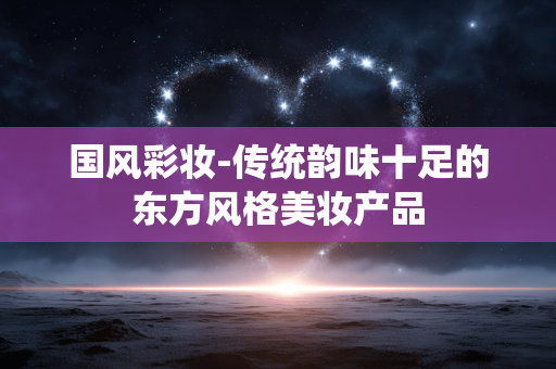 国风彩妆-传统韵味十足的东方风格美妆产品