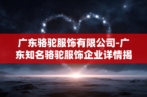 广东骆驼服饰有限公司-广东知名骆驼服饰企业详情揭秘
