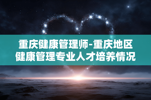 重庆健康管理师-重庆地区健康管理专业人才培养情况 重庆健康管理师-重庆地区健康管理专业人才培养情况