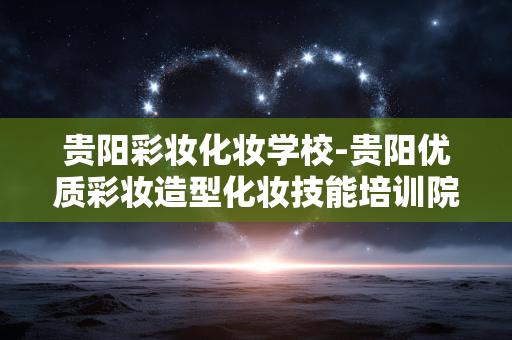 贵阳彩妆化妆学校-贵阳优质彩妆造型化妆技能培训院校