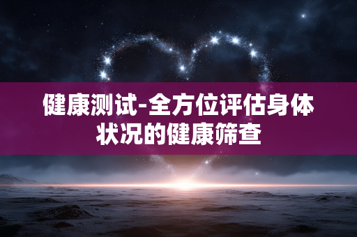 健康测试-全方位评估身体状况的健康筛查 健康测试-全方位评估身体状况的健康筛查