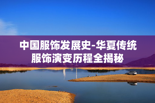 中国服饰发展史-华夏传统服饰演变历程全揭秘 中国服饰发展史-华夏传统服饰演变历程全揭秘