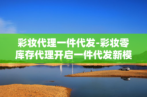 彩妆代理一件代发-彩妆零库存代理开启一件代发新模式 彩妆代理一件代发-彩妆零库存代理开启一件代发新模式